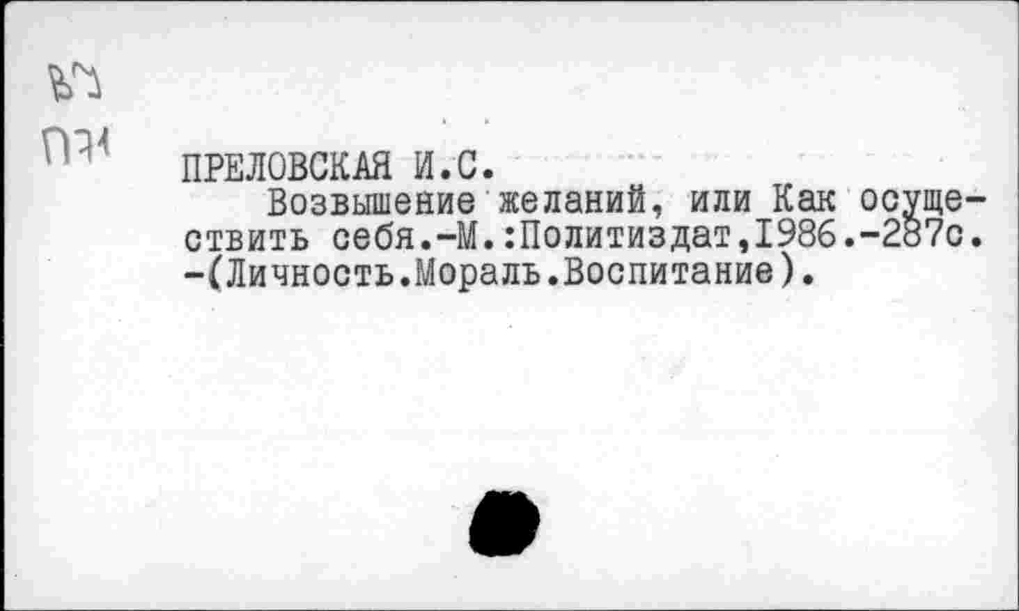 ﻿ПРЕЛОВСКАЯ И.С.
Возвышение желаний, или Как осчще отвить себя.-М.:Политиздат,1986.-287с -(Личность.Мораль.Воспитание).